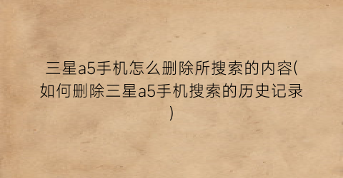 三星a5手机怎么删除所搜索的内容(如何删除三星a5手机搜索的历史记录)