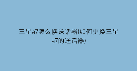 “三星a7怎么换送话器(如何更换三星a7的送话器)