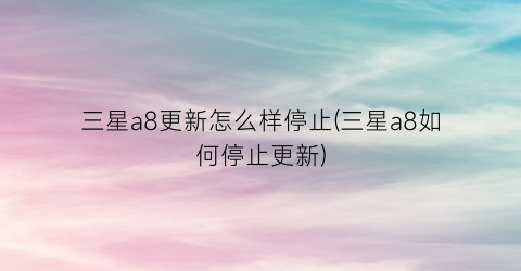 “三星a8更新怎么样停止(三星a8如何停止更新)