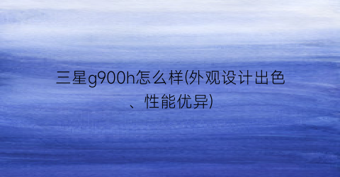 “三星g900h怎么样(外观设计出色、性能优异)