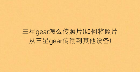 三星gear怎么传照片(如何将照片从三星gear传输到其他设备)