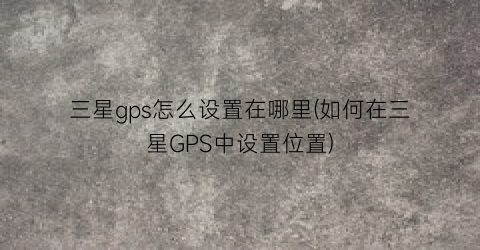 “三星gps怎么设置在哪里(如何在三星GPS中设置位置)