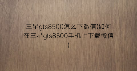 三星gts8500怎么下微信(如何在三星gts8500手机上下载微信)