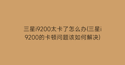 三星i9200太卡了怎么办(三星i9200的卡顿问题该如何解决)