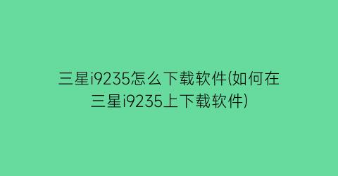 三星i9235怎么下载软件(如何在三星i9235上下载软件)