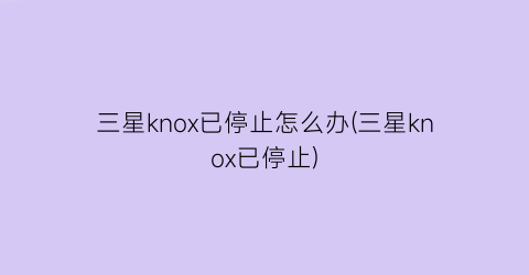 三星knox已停止怎么办(三星knox已停止)