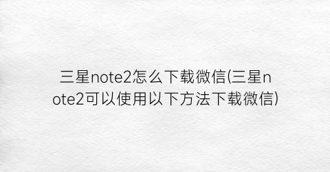 三星note2怎么下载微信(三星note2可以使用以下方法下载微信)