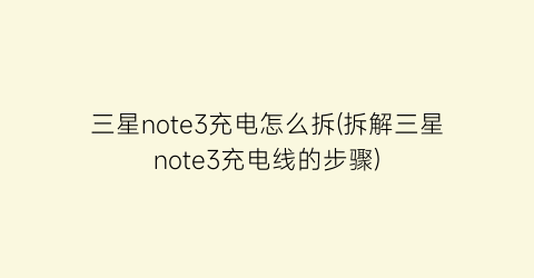 “三星note3充电怎么拆(拆解三星note3充电线的步骤)