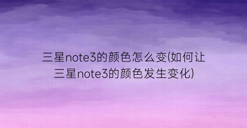 三星note3的颜色怎么变(如何让三星note3的颜色发生变化)