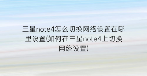 三星note4怎么切换网络设置在哪里设置(如何在三星note4上切换网络设置)