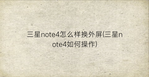 三星note4怎么样换外屏(三星note4如何操作)
