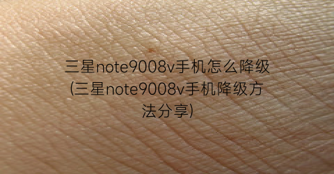 三星note9008v手机怎么降级(三星note9008v手机降级方法分享)