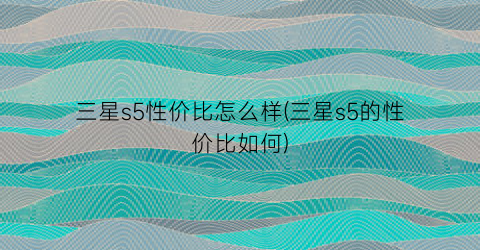 “三星s5性价比怎么样(三星s5的性价比如何)