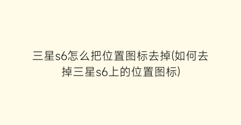 “三星s6怎么把位置图标去掉(如何去掉三星s6上的位置图标)