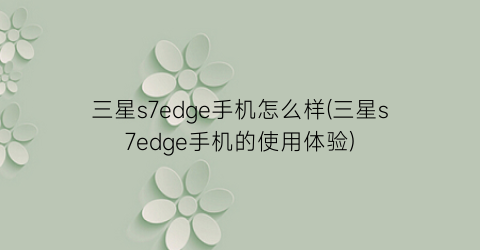 “三星s7edge手机怎么样(三星s7edge手机的使用体验)