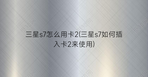 “三星s7怎么用卡2(三星s7如何插入卡2来使用)