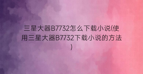 三星大器B7732怎么下载小说(使用三星大器B7732下载小说的方法)