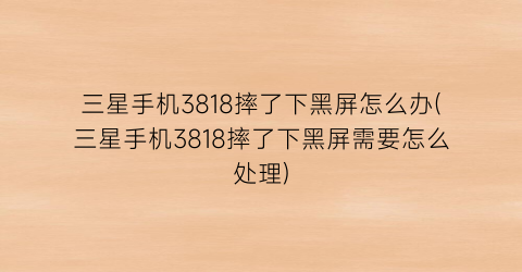“三星手机3818摔了下黑屏怎么办(三星手机3818摔了下黑屏需要怎么处理)