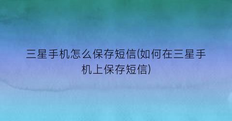 “三星手机怎么保存短信(如何在三星手机上保存短信)