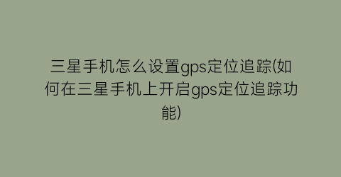 三星手机怎么设置gps定位追踪(如何在三星手机上开启gps定位追踪功能)