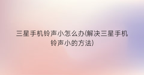 “三星手机铃声小怎么办(解决三星手机铃声小的方法)