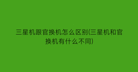 三星机跟官换机怎么区别(三星机和官换机有什么不同)