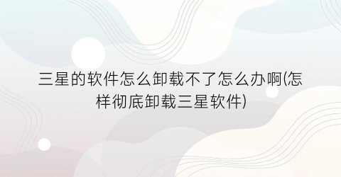 “三星的软件怎么卸载不了怎么办啊(怎样彻底卸载三星软件)