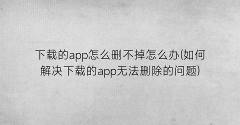 下载的app怎么删不掉怎么办(如何解决下载的app无法删除的问题)