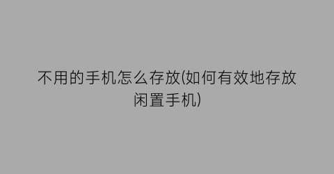 不用的手机怎么存放(如何有效地存放闲置手机)