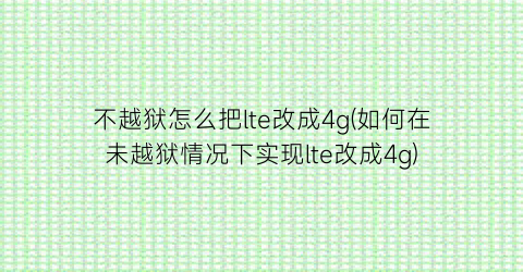 不越狱怎么把lte改成4g(如何在未越狱情况下实现lte改成4g)