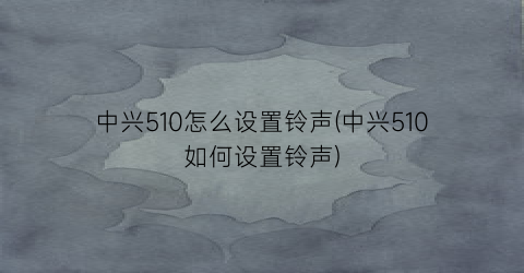 中兴510怎么设置铃声(中兴510如何设置铃声)