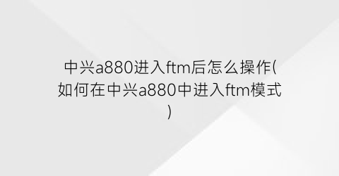 中兴a880进入ftm后怎么操作(如何在中兴a880中进入ftm模式)