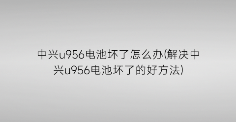 中兴u956电池坏了怎么办(解决中兴u956电池坏了的好方法)