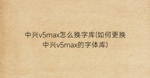 中兴v5max怎么换字库(如何更换中兴v5max的字体库)