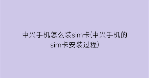 中兴手机怎么装sim卡(中兴手机的sim卡安装过程)