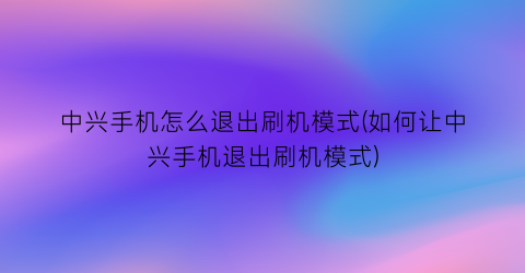 中兴手机怎么退出刷机模式(如何让中兴手机退出刷机模式)