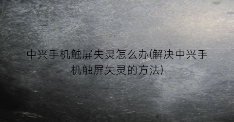 中兴手机触屏失灵怎么办(解决中兴手机触屏失灵的方法)