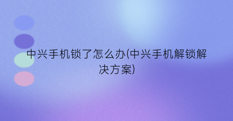 中兴手机锁了怎么办(中兴手机解锁解决方案)