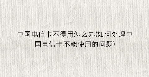 “中国电信卡不得用怎么办(如何处理中国电信卡不能使用的问题)