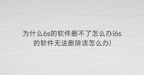 为什么6s的软件删不了怎么办(6s的软件无法删除该怎么办)