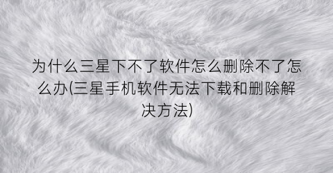 “为什么三星下不了软件怎么删除不了怎么办(三星手机软件无法下载和删除解决方法)