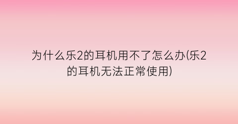 “为什么乐2的耳机用不了怎么办(乐2的耳机无法正常使用)