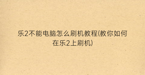 乐2不能电脑怎么刷机教程(教你如何在乐2上刷机)