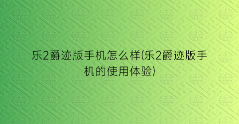 乐2爵迹版手机怎么样(乐2爵迹版手机的使用体验)