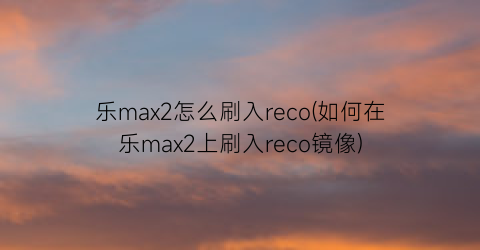 乐max2怎么刷入reco(如何在乐max2上刷入reco镜像)