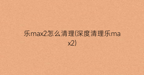 “乐max2怎么清理(深度清理乐max2)