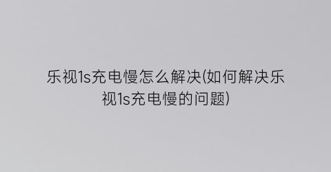 乐视1s充电慢怎么解决(如何解决乐视1s充电慢的问题)