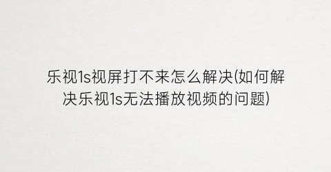 乐视1s视屏打不来怎么解决(如何解决乐视1s无法播放视频的问题)