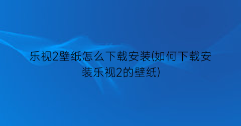 “乐视2壁纸怎么下载安装(如何下载安装乐视2的壁纸)