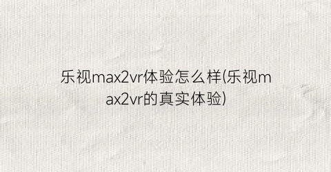 “乐视max2vr体验怎么样(乐视max2vr的真实体验)